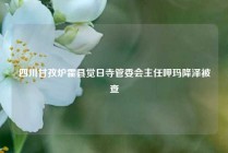 四川甘孜炉霍县觉日寺管委会主任呷玛降泽被查