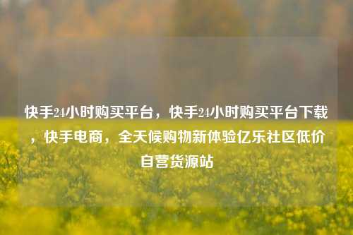 快手24小时购买平台，快手24小时购买平台下载，快手电商	，全天候购物新体验亿乐社区低价自营货源站  第1张