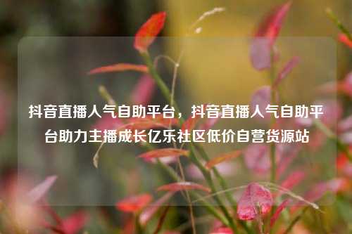 抖音直播人气自助平台	，抖音直播人气自助平台助力主播成长亿乐社区低价自营货源站  第1张