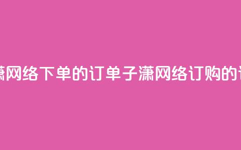 子潇网络下单的订单(子潇网络订购的订单) 第1张 子潇网络下单的订单(子潇网络订购的订单) 第1张