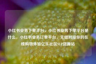 小红书业务下单平台，小红书业务下单平台是什么，小红书业务订单平台，无缝对接你的在线购物体验亿乐社区SUP货源站