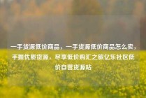 一手货源低价商品，一手货源低价商品怎么卖，手握优质货源，尽享低价购汇之旅亿乐社区低价自营货源站