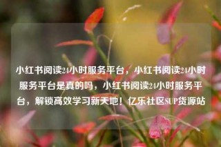 小红书阅读24小时服务平台，小红书阅读24小时服务平台是真的吗，小红书阅读24小时服务平台，解锁高效学习新天地！亿乐社区SUP货源站