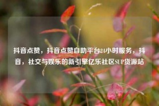 抖音点赞，抖音点赞自助平台24小时服务，抖音，社交与娱乐的新引擎亿乐社区SUP货源站