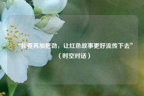 “我要再加把劲，让红色故事更好流传下去”（时空对话）