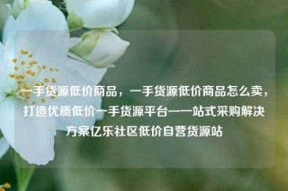 一手货源低价商品，一手货源低价商品怎么卖，打造优质低价一手货源平台—一站式采购解决方案亿乐社区低价自营货源站