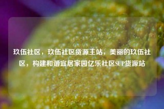 玖伍社区，玖伍社区货源主站，美丽的玖伍社区，构建和谐宜居家园亿乐社区SUP货源站