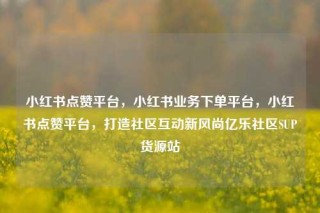 小红书点赞平台，小红书业务下单平台，小红书点赞平台，打造社区互动新风尚亿乐社区SUP货源站