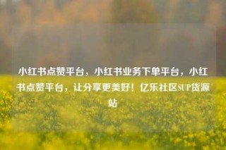 小红书点赞平台，小红书业务下单平台，小红书点赞平台，让分享更美好！亿乐社区SUP货源站