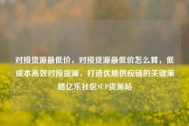 对接货源最低价，对接货源最低价怎么算，低成本高效对接货源，打造优质供应链的关键策略亿乐社区SUP货源站