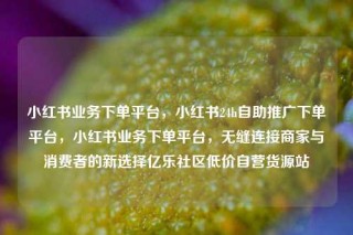 小红书业务下单平台，小红书24h自助推广下单平台，小红书业务下单平台，无缝连接商家与消费者的新选择亿乐社区低价自营货源站
