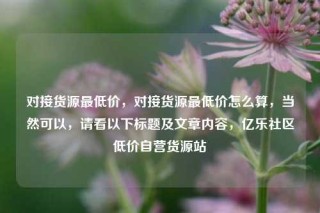 对接货源最低价，对接货源最低价怎么算，当然可以，请看以下标题及文章内容，亿乐社区低价自营货源站