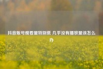 抖音账号观看量特别低 几乎没有播放量该怎么办