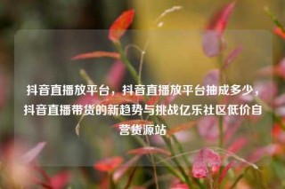 抖音直播放平台，抖音直播放平台抽成多少，抖音直播带货的新趋势与挑战亿乐社区低价自营货源站