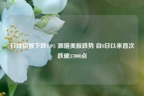 日经指数下跌1.0% 跟随美股跌势 自8日以来首次跌破37000点