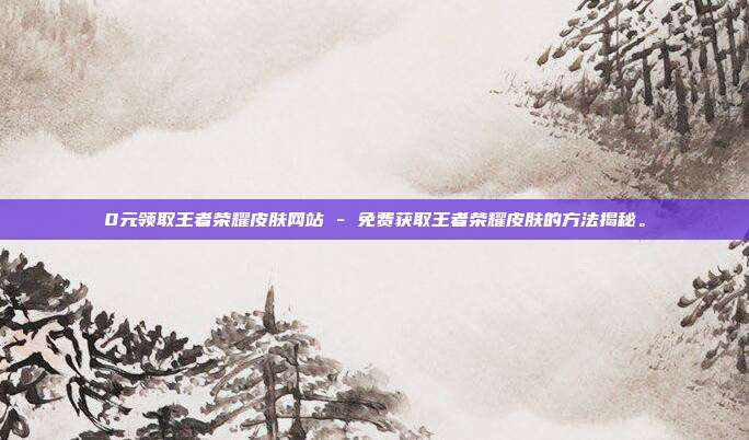 0元领取王者荣耀皮肤网站 - 免费获取王者荣耀皮肤的方法揭秘。  第1张