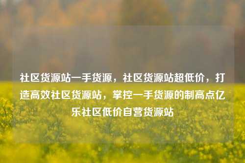 社区货源站一手货源，社区货源站超低价，打造高效社区货源站	，掌控一手货源的制高点亿乐社区低价自营货源站  第1张