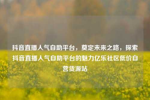 抖音直播人气自助平台	，奠定未来之路，探索抖音直播人气自助平台的魅力亿乐社区低价自营货源站  第1张