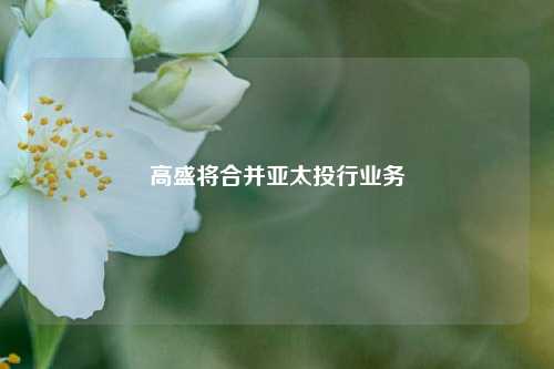 高盛将合并亚太投行业务  第1张