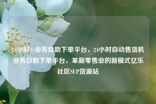 24小时dy业务自助下单平台，24小时自动售货机业务自助下单平台	，革新零售业的新模式亿乐社区SUP货源站  第1张