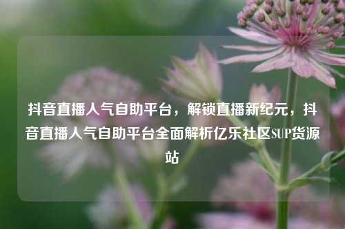 抖音直播人气自助平台，解锁直播新纪元	，抖音直播人气自助平台全面解析亿乐社区SUP货源站  第1张