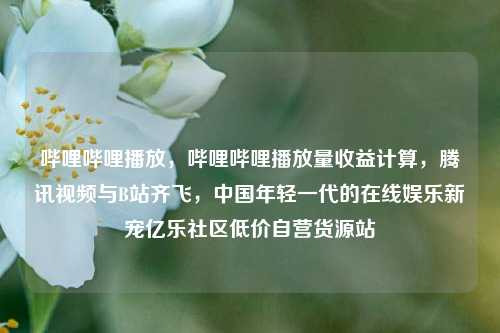 哔哩哔哩播放，哔哩哔哩播放量收益计算，腾讯视频与B站齐飞	，中国年轻一代的在线娱乐新宠亿乐社区低价自营货源站  第1张