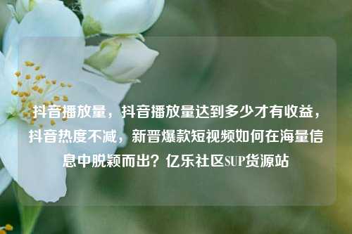 抖音播放量	，抖音播放量达到多少才有收益，抖音热度不减，新晋爆款短视频如何在海量信息中脱颖而出？亿乐社区SUP货源站  第1张