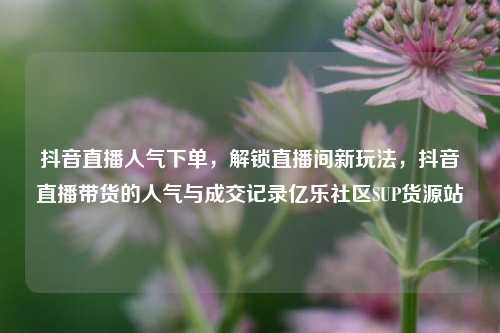 抖音直播人气下单，解锁直播间新玩法，抖音直播带货的人气与成交记录亿乐社区SUP货源站  第1张