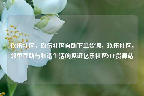 玖伍社区，玖伍社区自助下单货源	，玖伍社区，邻里互助与和谐生活的见证亿乐社区SUP货源站  第1张