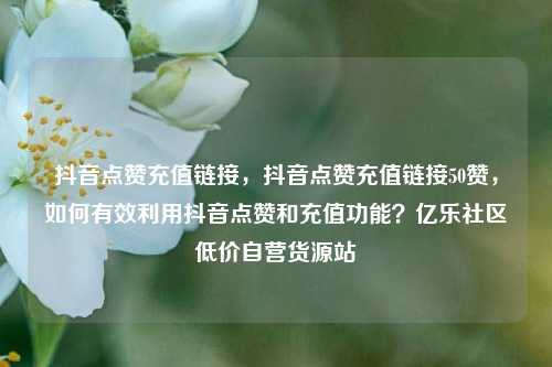 抖音点赞充值链接	，抖音点赞充值链接50赞，如何有效利用抖音点赞和充值功能？亿乐社区低价自营货源站  第1张
