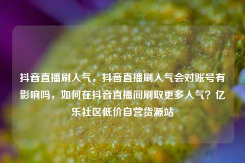 抖音直播刷人气，抖音直播刷人气会对账号有影响吗	，如何在抖音直播间刷取更多人气？亿乐社区低价自营货源站  第1张