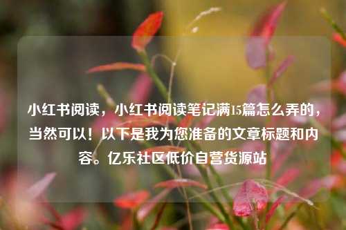 小红书阅读，小红书阅读笔记满15篇怎么弄的，当然可以！以下是我为您准备的文章标题和内容。亿乐社区低价自营货源站  第1张