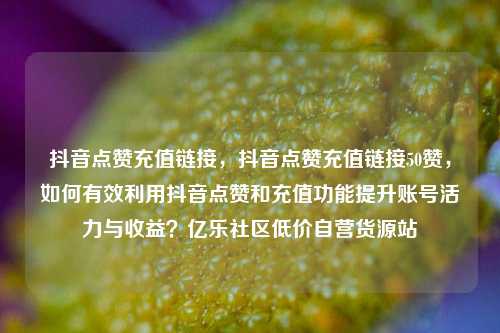 抖音点赞充值链接，抖音点赞充值链接50赞	，如何有效利用抖音点赞和充值功能提升账号活力与收益？亿乐社区低价自营货源站  第1张