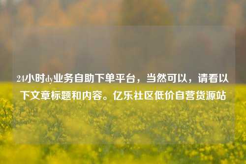 24小时dy业务自助下单平台，当然可以，请看以下文章标题和内容。亿乐社区低价自营货源站  第1张