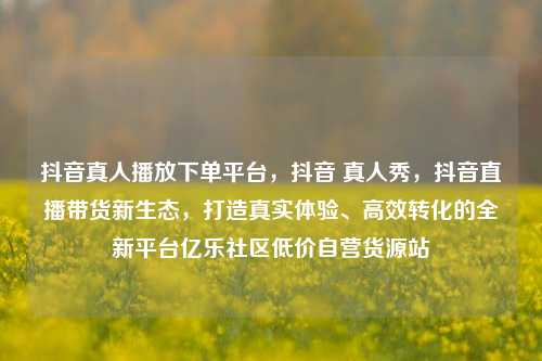 抖音真人播放下单平台，抖音 真人秀，抖音直播带货新生态	，打造真实体验、高效转化的全新平台亿乐社区低价自营货源站  第1张