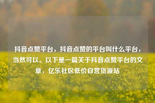 抖音点赞平台，抖音点赞的平台叫什么平台	，当然可以。以下是一篇关于抖音点赞平台的文章，亿乐社区低价自营货源站  第1张