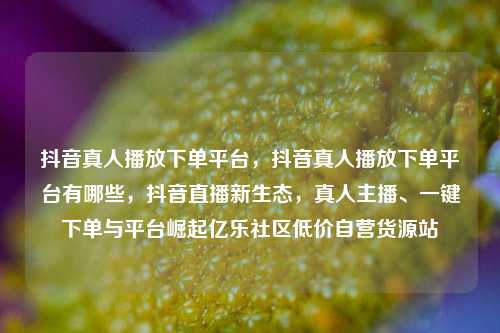 抖音真人播放下单平台，抖音真人播放下单平台有哪些，抖音直播新生态	，真人主播、一键下单与平台崛起亿乐社区低价自营货源站  第1张