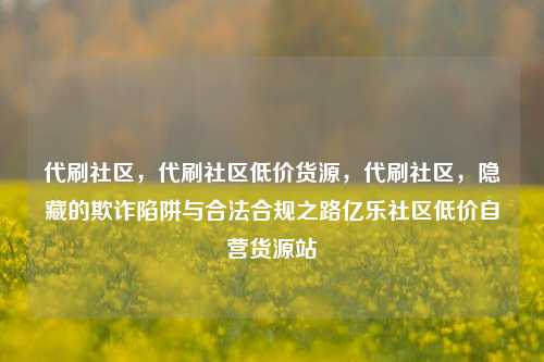 代刷社区，代刷社区低价货源，代刷社区	，隐藏的欺诈陷阱与合法合规之路亿乐社区低价自营货源站  第1张