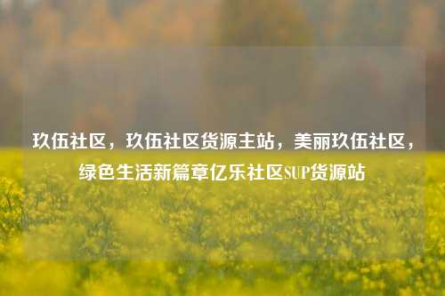 玖伍社区，玖伍社区货源主站	，美丽玖伍社区，绿色生活新篇章亿乐社区SUP货源站  第1张