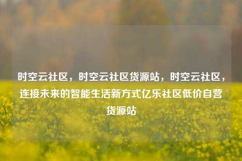 时空云社区	，时空云社区货源站，时空云社区，连接未来的智能生活新方式亿乐社区低价自营货源站  第1张